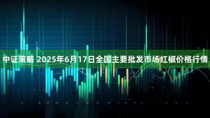 中证策略 2025年6月17日全国主要批发市场红椒价格行情