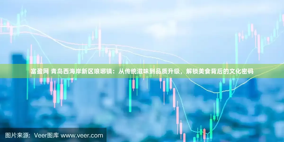 富盈网 青岛西海岸新区琅琊镇：从传统滋味到品质升级，解锁美食背后的文化密码