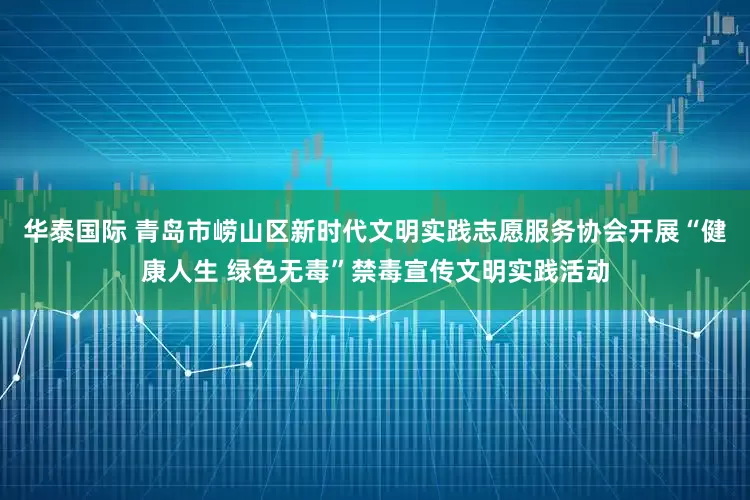 华泰国际 青岛市崂山区新时代文明实践志愿服务协会开展“健康人生 绿色无毒”禁毒宣传文明实践活动