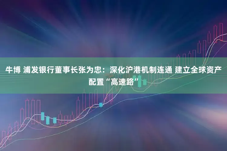 牛博 浦发银行董事长张为忠：深化沪港机制连通 建立全球资产配置“高速路”