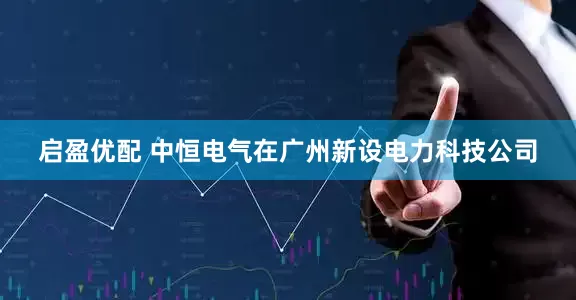 启盈优配 中恒电气在广州新设电力科技公司