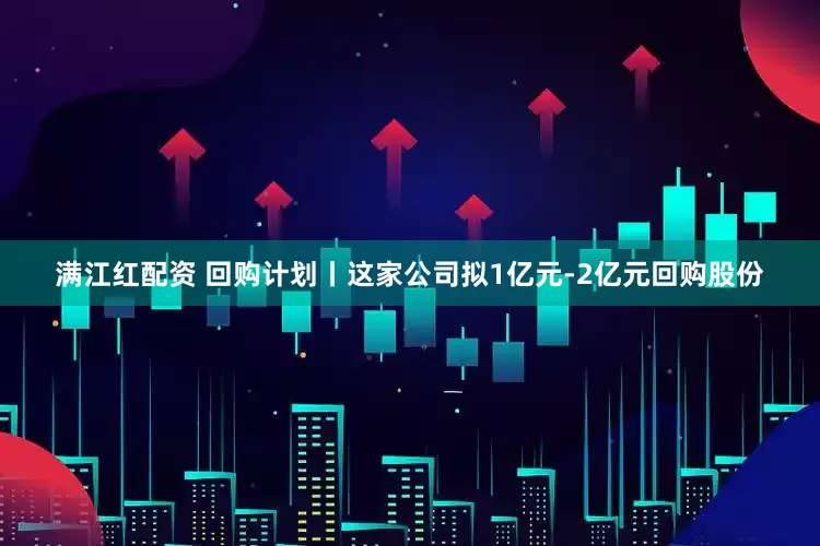 满江红配资 回购计划丨这家公司拟1亿元-2亿元回购股份
