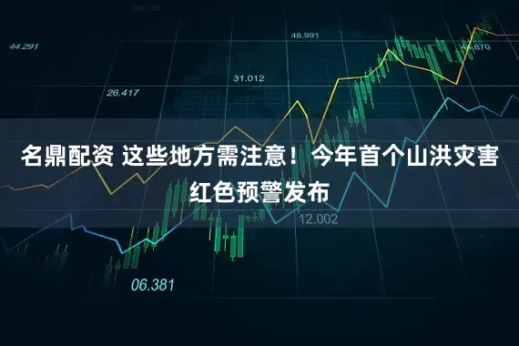 名鼎配资 这些地方需注意！今年首个山洪灾害红色预警发布