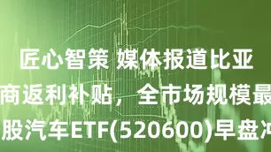 匠心智策 媒体报道比亚迪或对经销商返利补贴，全市场规模最大港股汽车ETF(520600)早盘冲高上涨超2%，近半年新增规模同类居首！