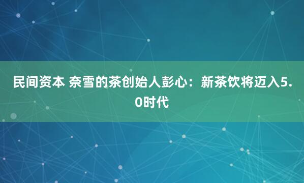 民间资本 奈雪的茶创始人彭心：新茶饮将迈入5.0时代