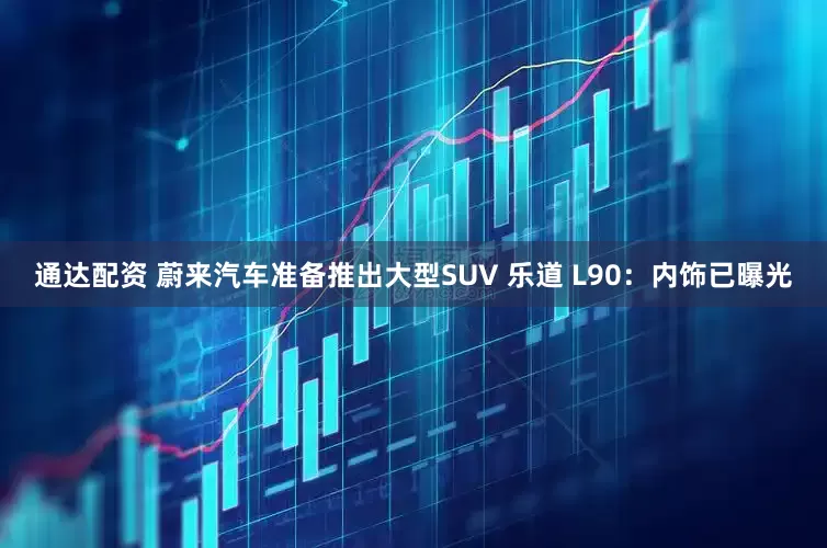 通达配资 蔚来汽车准备推出大型SUV 乐道 L90：内饰已曝光
