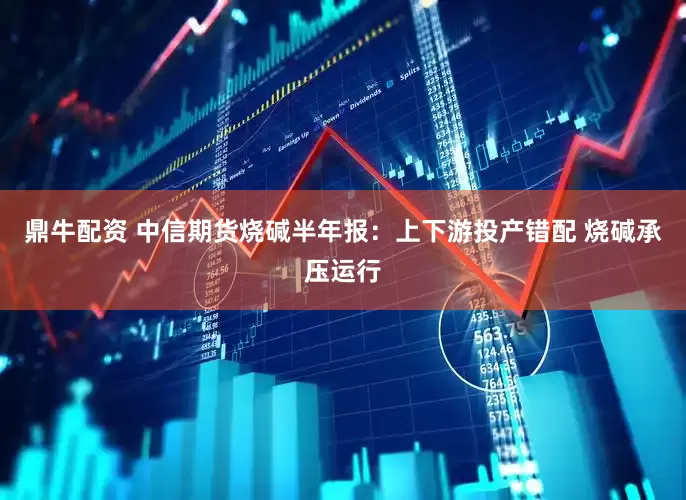 鼎牛配资 中信期货烧碱半年报：上下游投产错配 烧碱承压运行