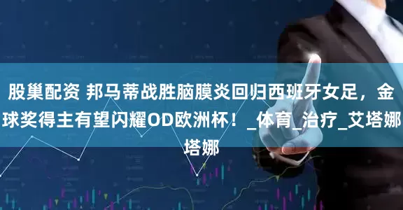 股巢配资 邦马蒂战胜脑膜炎回归西班牙女足，金球奖得主有望闪耀OD欧洲杯！_体育_治疗_艾塔娜