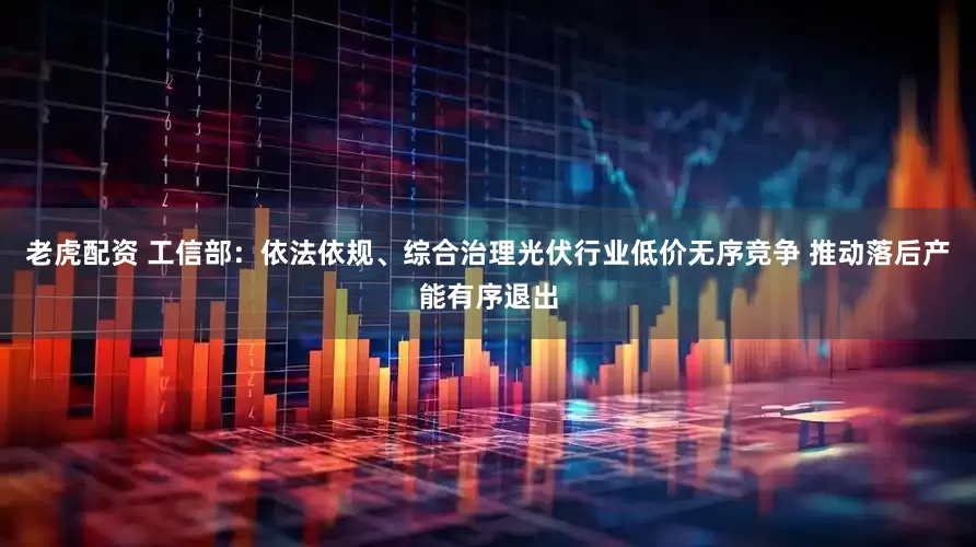 老虎配资 工信部：依法依规、综合治理光伏行业低价无序竞争 推动落后产能有序退出