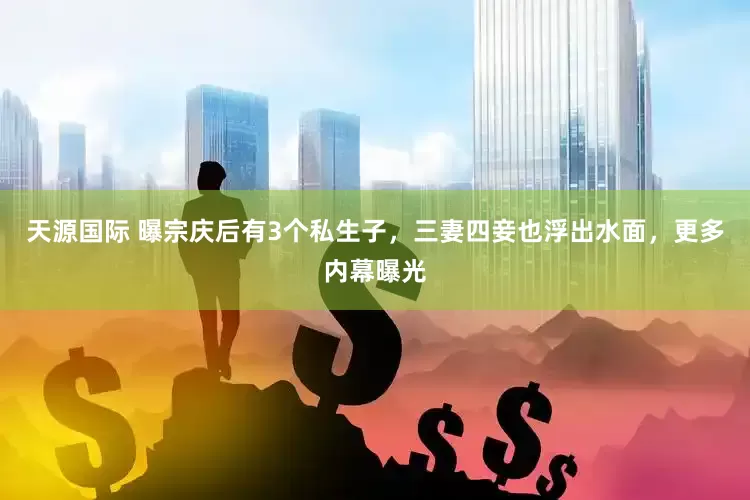 天源国际 曝宗庆后有3个私生子，三妻四妾也浮出水面，更多内幕曝光