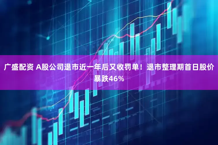 广盛配资 A股公司退市近一年后又收罚单！退市整理期首日股价暴跌46%