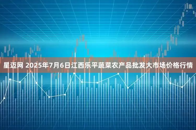 星迈网 2025年7月6日江西乐平蔬菜农产品批发大市场价格行情