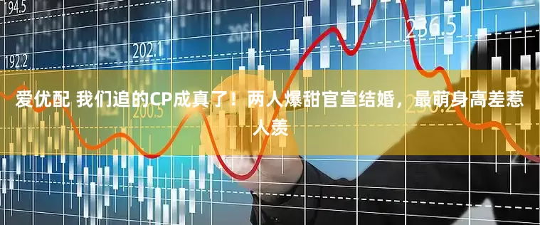 爱优配 我们追的CP成真了！两人爆甜官宣结婚，最萌身高差惹人羡