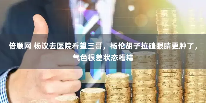倍顺网 杨议去医院看望三哥，杨伦胡子拉碴眼睛更肿了，气色很差状态糟糕