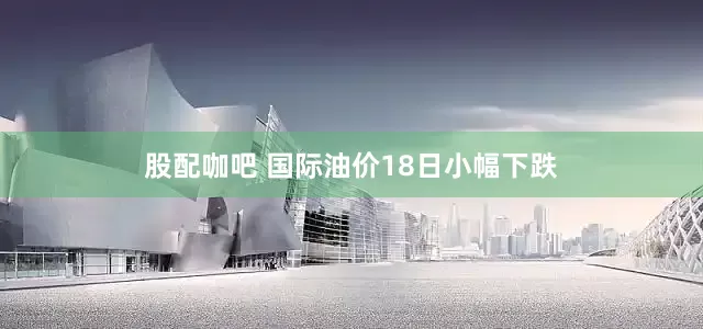 股配咖吧 国际油价18日小幅下跌