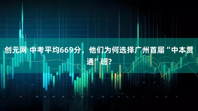 创元网 中考平均669分，他们为何选择广州首届“中本贯通”班？