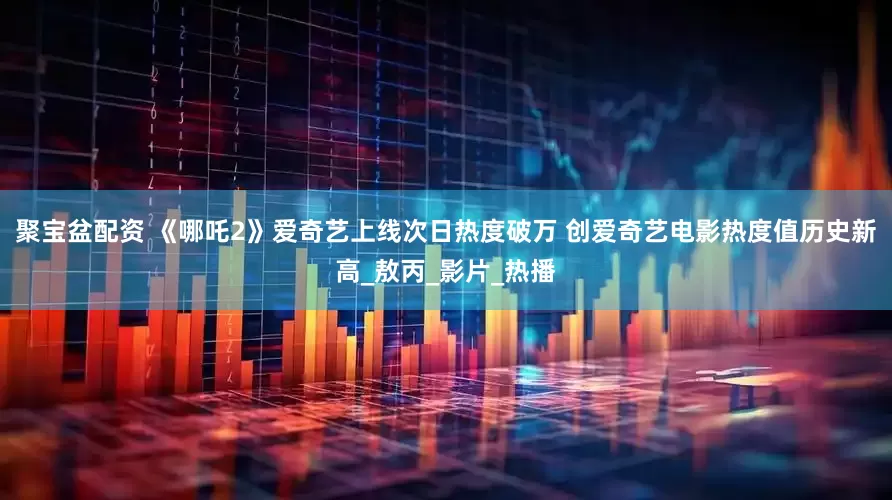 聚宝盆配资 《哪吒2》爱奇艺上线次日热度破万 创爱奇艺电影热度值历史新高_敖丙_影片_热播