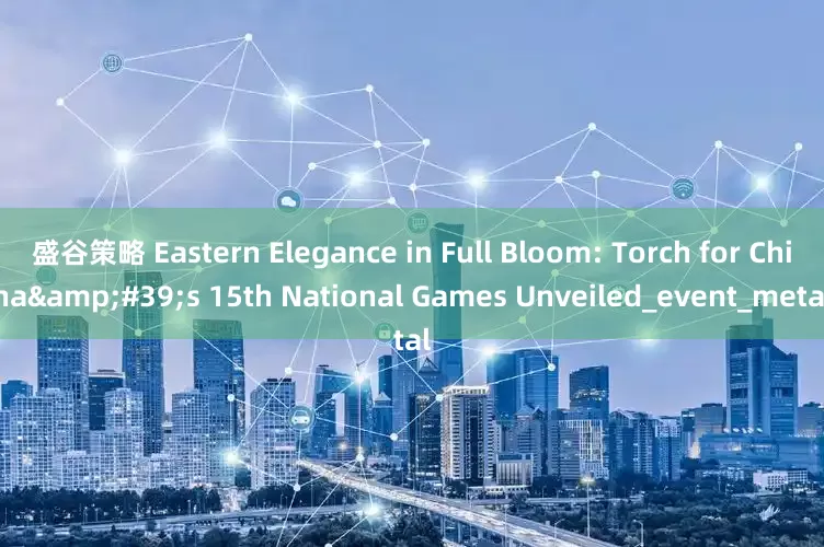 盛谷策略 Eastern Elegance in Full Bloom: Torch for China&#39;s 15th National Games Unveiled_event_metal