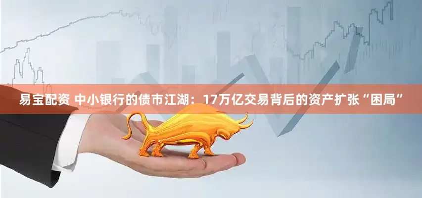 易宝配资 中小银行的债市江湖：17万亿交易背后的资产扩张“困局”