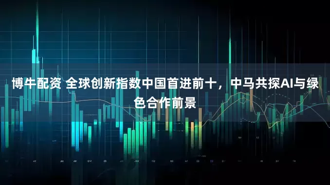 博牛配资 全球创新指数中国首进前十，中马共探AI与绿色合作前景