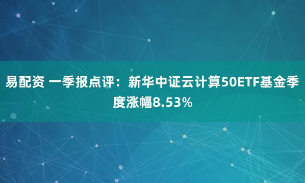易配资 一季报点评：新华中证云计算50ETF基金季度涨幅8.53%