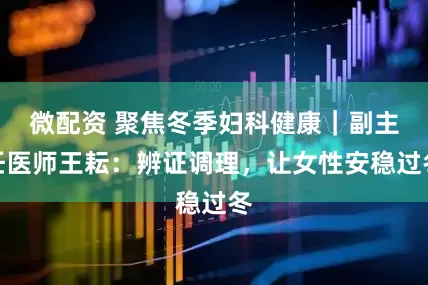 微配资 聚焦冬季妇科健康｜副主任医师王耘：辨证调理，让女性安稳过冬